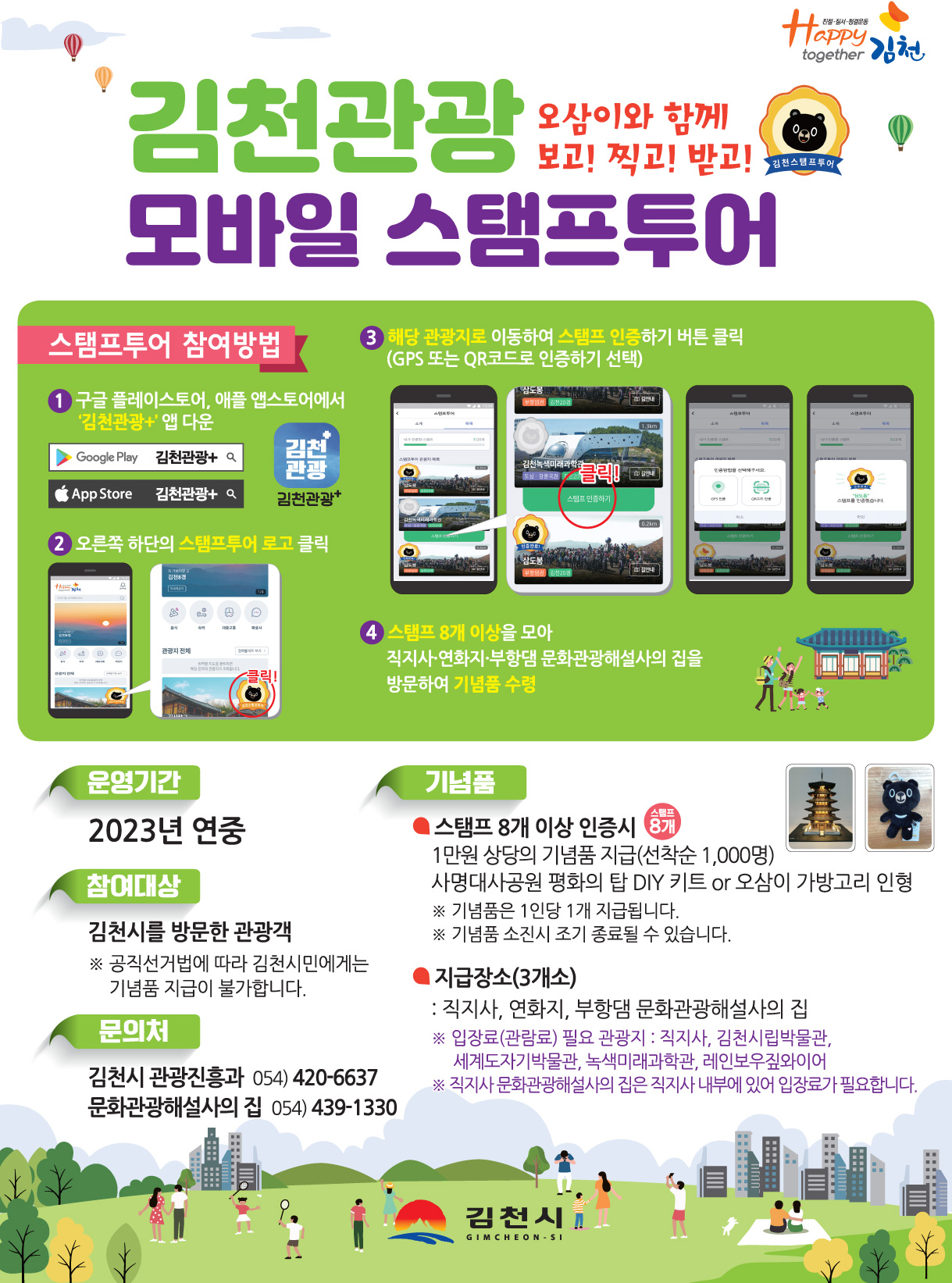 김천관광 모바일 스탬프투어~오삼이와 함께 보고! 찍고! 받고!~ 스탬프투어 참여방법 ①구글 플레이스토어, 애플 앱스토어에서 '김천관광+' 앱 다운 ②오른쪽 하단의 스탬프투어 로고 클릭 ③해당 관광지로 이동하여 스탬프 인증하기 버튼 클릭(GPS 또는 QR코드로 인증하기 선택 ④스탬프 8개 이상을 모아 직지사·연화지·부항댐 문화관광해설사의 집을 방문하여 기념품 수령 | 운영기간 : 2023년 연중 | 참여대상 : 김천시를 방문한 관광객 ※공직선거법에 따라 김천시민에게는 기념품 지급이 불가합니다. | 문의처 : 김천시 관광진흥과 054) 420-6637 / 문화관광해설사의 집 054) 439-1330 | 기념품 : 스탬프 8개 이상 인증시 - 1만원 상당의 기념품(선착순 1,000명) 사명대사공원 평화의 탑 DIY키트 or 오삼이 가방고리 인형 ※기념품은 1인당 1개 지급됩니다. ※기념품 소진시 조기 종료될 수 있습니다. / 지급장소(3개소) - 직지사, 연화지, 부항댐 문화관광해설사의 집 ※입장료(관람료) 필요 관광지 : 직지사, 김천시립박물관, 세계도자기박물관, 녹색미래과학관, 레인보우짚와이어 ※직지사 문화관광해설사의 집은 직지사 내부에 있어 입장료가 필요합니다.