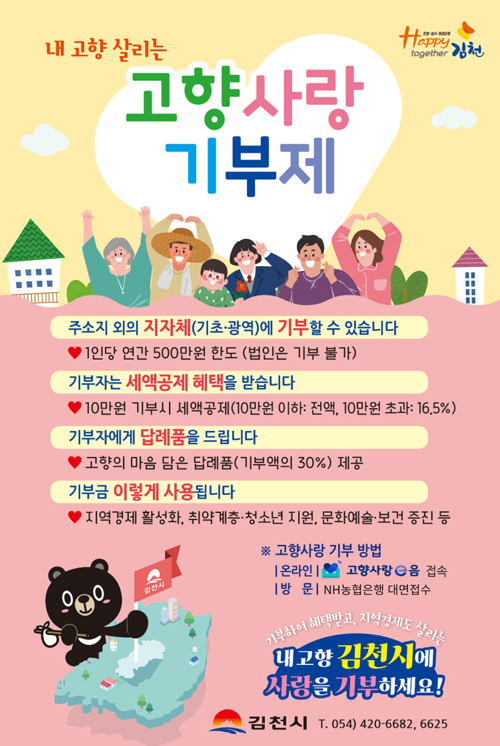 내 고향 살리는 고향사랑기부제, 주소지 외의 지자체(기초,광역)에 기부할 수 있습니다 - 1인당 연간 500만원 한도(법인은 불가), 기부자는 세액공제 혜택을 받습니다. - 10만원 기부시 세액공제(10만원 이하 :전액, 10만원 초과 16.5%), 기부자에게 답례품을 드립니다. - 고향의 마음 담은 답례품(기부액의 30%) 제공, 기부금 이렇게 사용됩니다. - 지역경제 활성화, 취약계층,청소년 지원, 문화예술, 보건 증진 등, 고향사랑 기부 방법, 온라인 : 고향사랑e음 접속, 방문 : NH농협은행 대면접수, 기부하여 혜택받고, 지역경제도 살리는 내고향 김천시에 사랑을 기부하세요!, 김천시 T. 054) 420-6682,6625