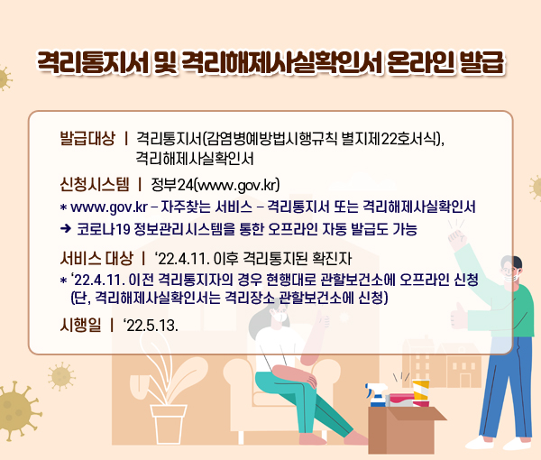 격리통지서 및 격리해제사실확인서 온라인 발급 발급대상 : 격리통지서(감염병예방법시행규칙 별지제22호서식), 격리해제사실확인서 신청시스템 : 정부24(www.gov.kr) * www.gov.kr – 자주찾는 서비스 – 격리통지서 또는 격리해제사실확인서 → 코로나19 정보관리시스템을 통한 오프라인 자동 발급도 가능 (서비스 대상) ‘22.4.11. 이후 격리통지된 확진자 * ‘22.4.11. 이전 격리통지자의 경우 현행대로 관할보건소에 오프라인 신청 (단, 격리해제사실확인서는 격리장소 관할보건소에 신청) 시행일 : ‘22.5.13.