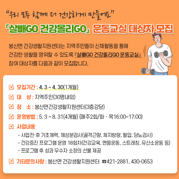 “우리 모두 함께 더 건강하게 만들어요” 「살빼GO 건강올리GO」 운동교실 대상자 모집 봉산면 건강생활지원센터는 지역주민들이 신체활동을 통해 건강한 생활을 영위할 수 있도록 『살빼go 건강올리go 운동교실』 참여 대상자를 다음과 같이 모집합니다, 모집기간 : 4. 3 ~ 4. 30(1개월) 대 상 : 지역주민(30명내외) 장 소 : 봉산면건강생활지원센터(3층강당) 운영방법 : 5. 3 ~ 8. 31(4개월) (매주2회/화ㆍ목16:00~17:00) 사업내용 - 사업전·후 기초체력, 체성분검사(골격근량, 체지방량, 혈압, 당뇨검사) - 건강증진 프로그램 운영 18회차(건강교육, 맨몸운동, 스트레칭, 유산소운동 등) - 프로그램 후 성과 우수자 소정의 선물 제공 기타문의사항 : 봉산면 건강생활지원센터 ☎421-2881, 430-0653