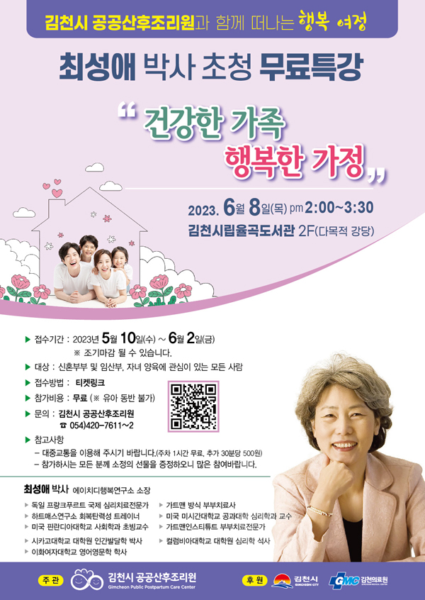 김천시 공공산후조리원과 함께 떠나는 행복 여정 최성애 박사 초청 무료특강 '건강한 가족 행복한 가정' 2023. 6월 8일(목) pm 2:00~3:30 김천시립율곡도서관 2F(다목적 강당) -접수기간 : 2023년 5월 10일(수)~6월 2일(금) ※조기마감 될 수 있습니다. -대상 : 신혼부부 및 임산부, 자녀 양육에 관심이 있는 모든 사람 -접수방법 : 티켓링크 -참가비용 : 무료 (※유아 동반 불가) -문의 : 김천시 공공산후조리원 ☎ 054)420-7611~2 -참고사항 : 대중교통을 이용해 주시기 바랍니다.(주차 1시간 무료. 추가 30분당 500원) 참가하시는 모든 분께 소정의 선물을 증정하오니 많은 참여바랍니다. 최성애 박사 에이치디행복연구소 소장 -독일 프랑크푸르트 국제 심리치료전문가 -하트매스연구소 회복탄력성 트레이너 -미국 핀란디아대학교 사회학과 초빙교수 -시카고대학교 대학원 인간발달학 박사 -이화여자대학교 영어영문학 학사 -가트맨 방식 부부치료사 -미국 미시간대학교 공과대학 심리학과 교수 -가트맨인스티튜트 부부치료전문가 -컬럼비아대학교 대학원 심리학 석사 주관: 김천시 공공산후조리원 후원 : 김천시, GMC 김천의료원 QR코드 - http://m.ticketlink.co.kr/product/43899?null 링크이동