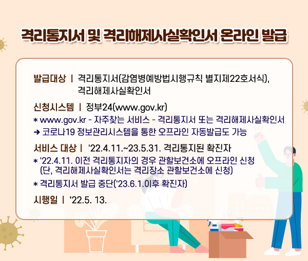 격리통지서 및 격리해제사실확인서 온라인 발급 발급대상 : 격리통지서(감염병예방법시행규칙 별지제22호서식), 격리해제사실확인서 신청시스템 : 정부24(www.gov.kr) * www.gov.kr – 자주찾는 서비스 – 격리통지서 또는 격리해제사실확인서 → 코로나19 정보관리시스템을 통한 오프라인 자동 발급도 가능 (서비스 대상) '22.4.11.~23.5.31. 격리통지된 확진자 * '22.4.11. 이전 격리통지자의 경우 관할보건소에 오프라인 신청 (단, 격리해제사실확인서는 격리장소 관할보건소에 신청) * 격리통지서 발급 중단('23.6.1.이후 확진자)