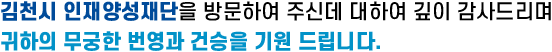 김천시 인재양성재단을 방문하여 주신데 대하여 깊이 감사드리며 귀하의 무궁한 번영과 건승을 기원 드립니다.