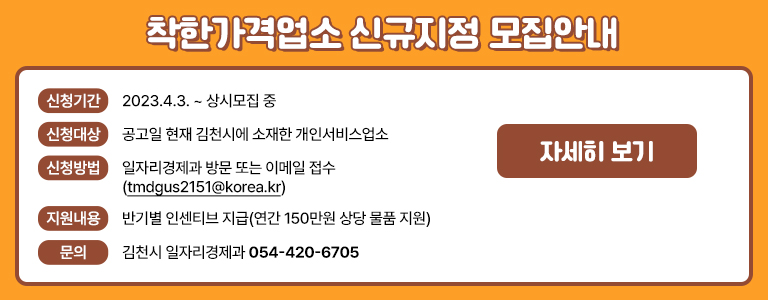 착한가격업소 신규지정 모집안내 / 신청기간 : 2023. 4. 3. ~ 상시모집 중 / 신청대상 : 공고일 현재 김천시에 소재한 개인서비스업소 / 신청방법 : 일자리경제과 방문 또는 이메일 접수(tmdgus2151@korea.kr) / 지원내용 : 반기별 인센티브 지급 (연간 150만원 상당 물품 지원) / 문의 : 김천시 일자리경제과 054-420-6705 / 자세히보기