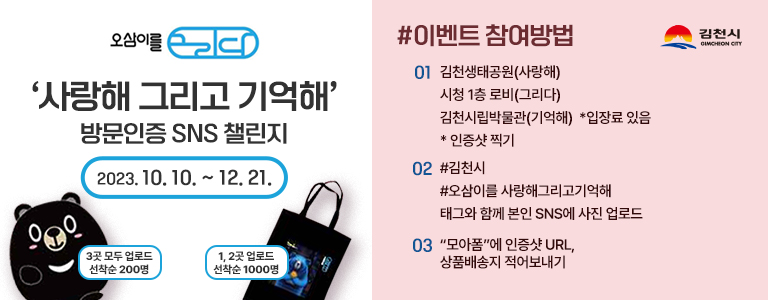 오삼이를 그리다 '사랑해 그리고 기억해' 방문인증 SNS 챌린지 2023. 10. 10. ~ 12. 21. (오삼이 인형 변신 목배게)3곳 모두 업로드 선착순 200명 (오삼이 에코백)1, 2곳 업로드 선착순 1000명 #이벤트 참여방법 01 김천생태공원(사랑해), 시청 1층 로비(그리다), 김천시립박물관(기억해) *박물관 입장료 있음 *인증샷 찍기 02 #김천시 #오삼이를 사랑해그리고기억해 태그와 함께 본인 SNS에 사진 업로드 03 '모아폼'에 인증샷 URL, 상품배송지 적어보내기 김천시 GIMCHEON CITY
