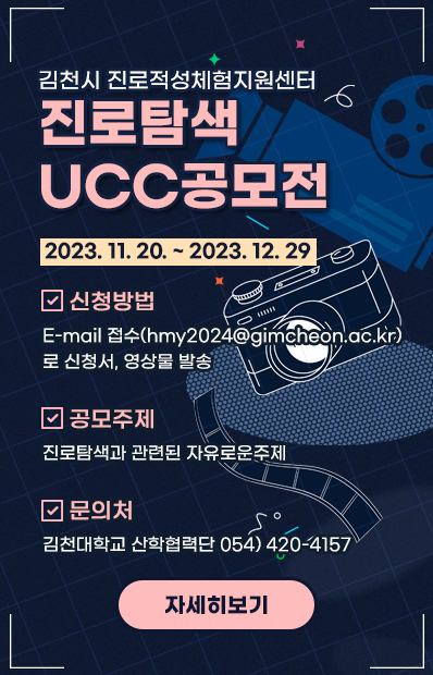 김천시 진로적성체험지원센터 진로탐색 UCC공모전 2023. 11. 20. ~ 2023. 12. 29 신청방법 E-mail 접수(hmy2024@gimcheon.ac.kr) 로 신청서, 영상물 발송 공모주제 진로탐색과 관련된 자유로운주제 문의처 김천대학교 산학협력단 054) 420-4157 자세히보기