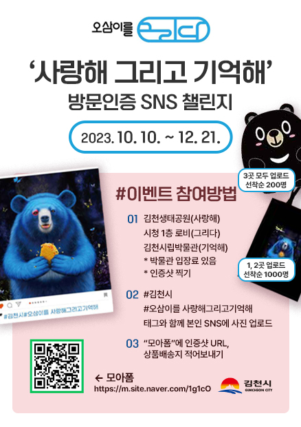 오삼이를 그리다 '사랑해 그리고 기억해' 방문인증 SNS 챌린지 2023. 10. 10. ~ 12. 21. (오삼이 인형 변신 목배게)3곳 모두 업로드 선착순 200명 (오삼이 에코백)1, 2곳 업로드 선착순 1000명 #이벤트 참여방법 01 김천생태공원(사랑해), 시청 1층 로비(그리다), 김천시립박물관(기억해) *박물관 입장료 있음 *인증샷 찍기 02 #김천시 #오삼이를 사랑해그리고기억해 태그와 함께 본인 SNS에 사진 업로드 03 '모아폼'에 인증샷 URL, 상품배송지 적어보내기 (인증샷 이벤트 참여 모아폼 QR) 모아폼 https://m.site.naver.com/1g1cO 김천시 GIMCHEON CITY