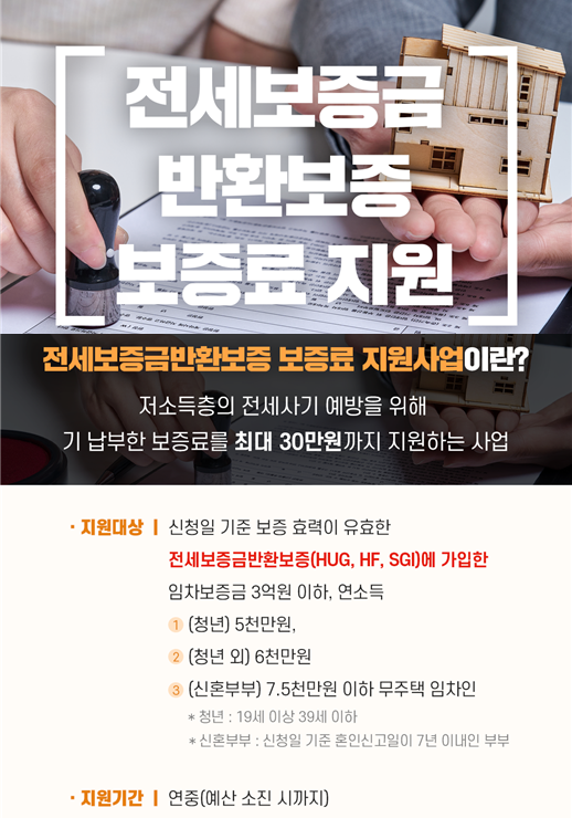 전세보증금반환보증 보증료 지원, 전세보증금반환보증 보증료 지원사업이란? 저소득층의 전세사기 예방을 위해 기 납부한 보증료를 최대 30만원까지 지원하는 사업, 지원대상 : 신청일 기준 보증 효력이 유효한 전세보증금반환보증(HUG, HF, SGI)에 가입한 임차보증금 3억원 이하 , 연소득 (청년) 5천만원 이하, (청년 외) 6천만원, (신혼부부) 7.5천만원 이하 무주택 임차인, 청년:19세 이상 39세 이하, 신혼부부 : 신청일 기준 혼인신고일이 7년 이내인 부부, 지원기간 : 연중(예산 소진 시까지)