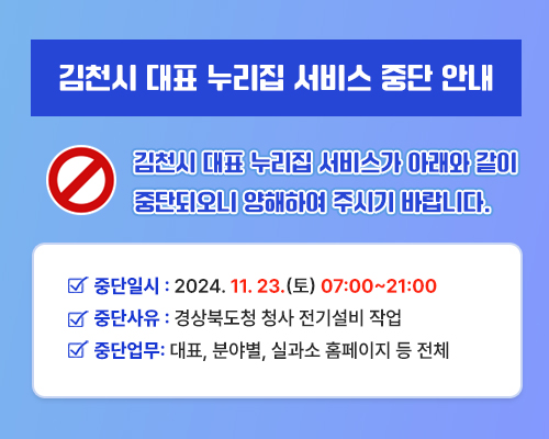 김천시 대표 누리집 서비스 중단 안내 김천시 대표 누리집 서비스가 아래와 같이 중단되오니 양해하여 주시기 바랍니다. 중단일시 : 2024. 11. 23.(토) 07:00~21:00 중단사유 : 경상북도청 청사 전기설비 작업 중단업무: 대표, 분야별, 실과소 홈페이지 등 전체