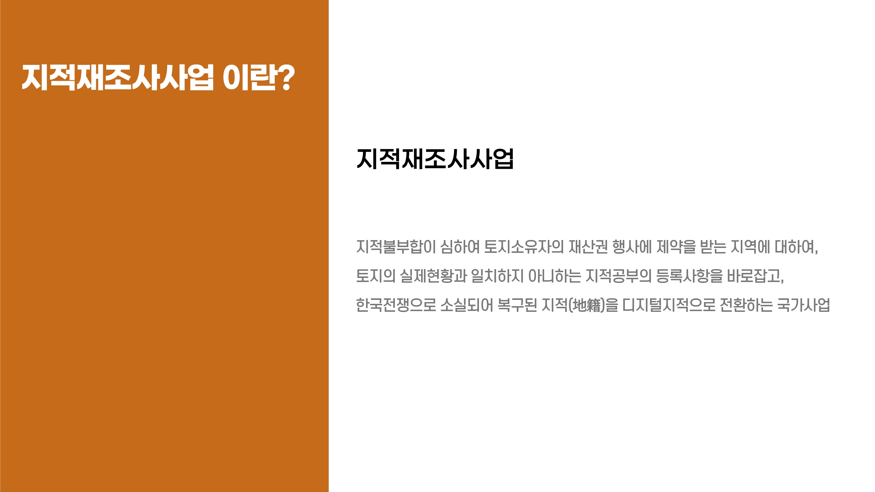 지적재조사사업이란? 지적재조사사업 : 지적불부합이 심하여 토지소유자의 재산권 행사에 제약을 받는 지역에 대하여, 토지의 실제현황과 일치하지 아니하는 지적공부의 등록사항을 바로잡고, 한국전쟁으로 소실되어 복구된 지적(地籍)을 디지털지적으로 전환하는 국가사업