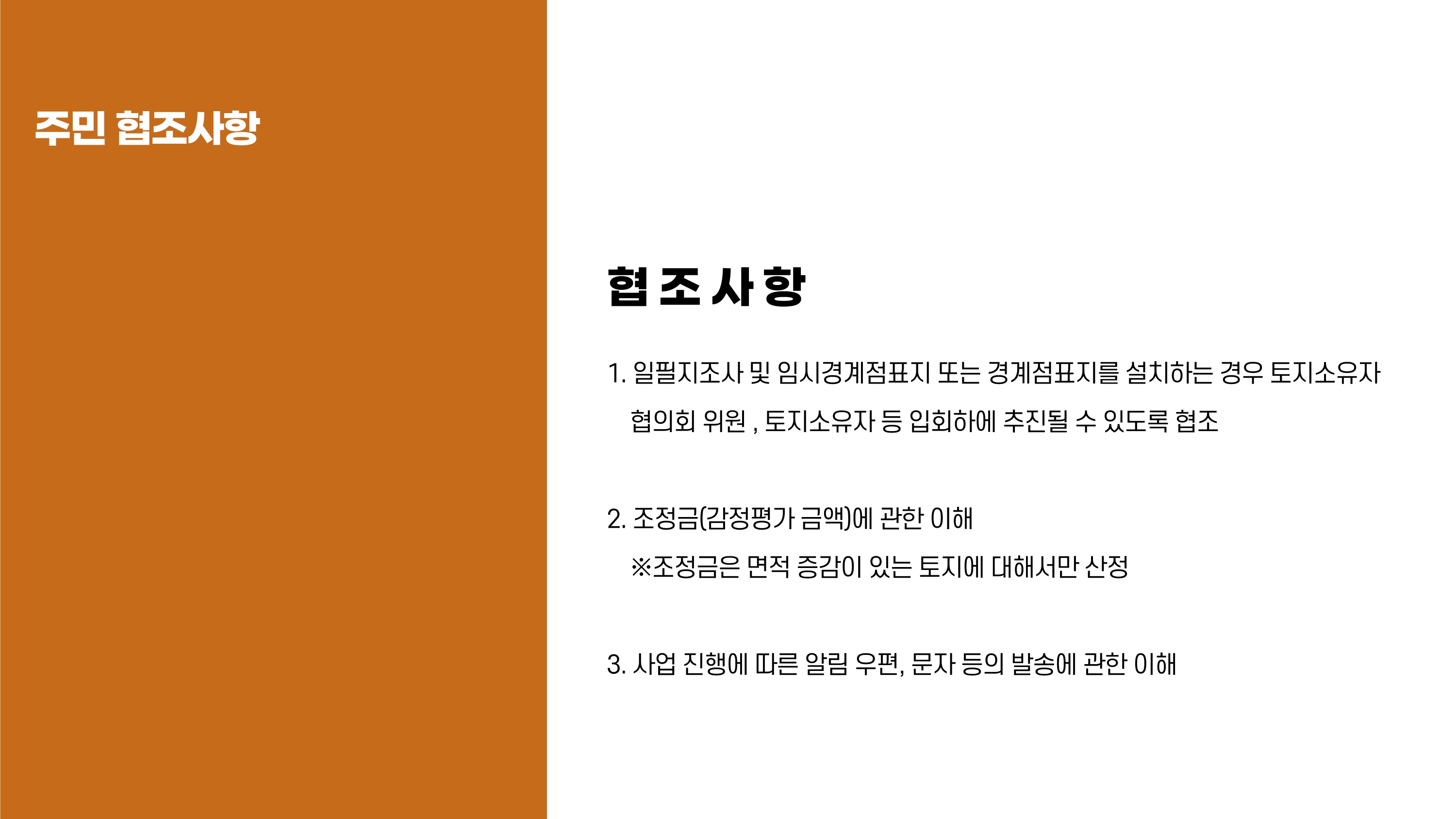 주민 협조사항. 협조사항 : 1. 일필지조사 및 임시경계점표지 또는 경계점표지를 설치하는 경우 토지소유자 협의회 위원, 토지소유자 등 입회하에 추진될 수 있도록 협조 2. 조정금(감정평가 금액)에 관한 이해 ※ 조정금은 면적 증감이 있는 토지에 대해서만 산정 3. 사업 진행에 따른 알림 우편, 문자 등의 발송에 관한 이해