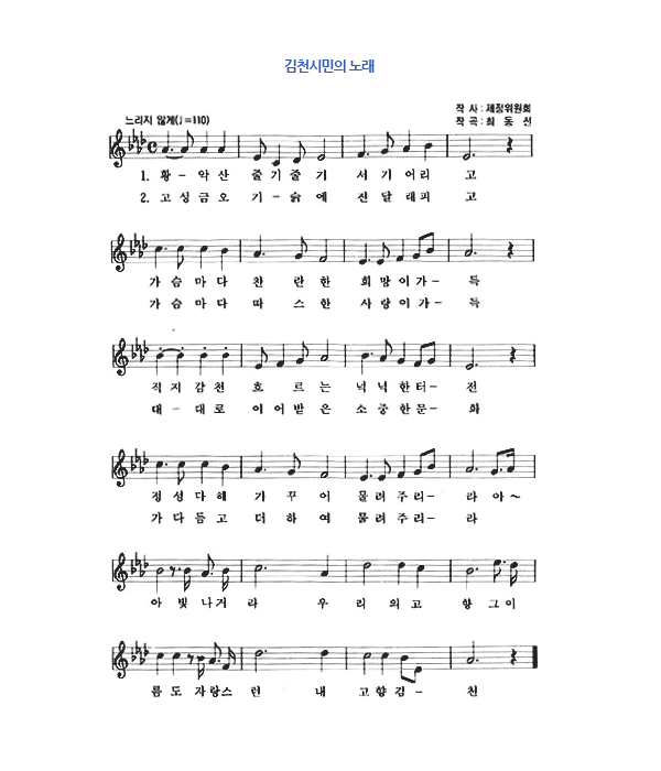 김천시민의노래, 작사 - 제정위원회, 작곡 - 최동선, 느리지 않게(♩=110), 1절 황악산 줄기줄기 서기어리고 가슴마다 찬란한 희망이가득 직지감천 흐르는 넉넉한 터전 정성다해 가꾸어 물려주리라 아~ 아 빛나거라 우리의 고향 그 이름도 자랑스런 내고향 김천, 2절 고성금오 기슭에 진달래피고 가슴마다 따스한 사랑이가득 대대로 이어받은 소중한 문화 가다듬고 더하여 물려주리라 아 빛나거라 우리의 고향 그 이름도 자랑스런 내고향 김천