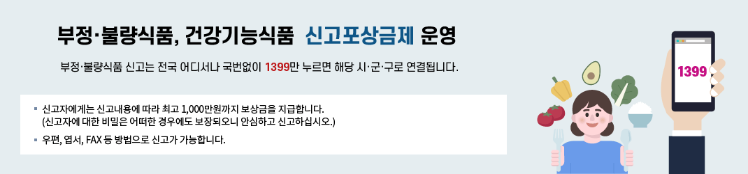 부정·불량식품, 건강기능식품 신고포상금제 운영- 부정·불량식품 신고는 전국 어디서나 국번없이 1399만 누르면 해당 시·군·구로 연결됩니다. 신고자에게는 신고내용에 따라 최고 1,000만원까지 보상금을 지급합니다.(신고자에 대한 비밀은 어떠한 경우에도 보장되오니 안심하고 신고하십시오.) 우편, 엽서, FAX 등 방법으로 신고가 가능합니다.