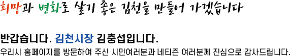 희망과 변화로 살기좋은 김천을 만들어 가겠습니다. 반갑습니다. 김천시장 김충섭입니다. 우리시 홈페지를 방문하여 주신 시민여러분과 네티즌 여러분께 진심으로 감사드립니다.