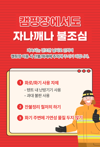 캠핑장에서도 자나깨나 불조심 계속되는 건조한 날씨로 인하여 캠핑장 이용 시 산불/화재에 주의해 주시기 바랍니다. 1. 화로/화기 사용 자제(텐트 내 난방기기 사용, 과대 불판 사용) 2. 잔불정리 철저히 하기 3. 화기 주변에 가연성 물질 두지않기