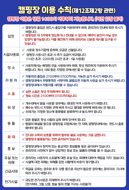 캠핑장 이용 수칙(제12조제2항 관련) 캠핑장 이용은 당일 14:00시 이후부터 가능합니다. (이전 입장 불가) 캠핑장 내에서 편안한 휴식을 위하여 다음 사항을 지켜주시기 바랍니다. 1. 입 장 : 캠핑장의 출입은 반드시 출입구를 이용하여야 하며, 관리자의 안내에 따라 주시기 바랍니다. 캠핑장은 제 3자에게 양도하거나 전대할 수 없으며, 예약자 본인이 아닐 경우 입장이 불가능합니다. 이를 확인하기 위해 관리자는 신분증 제시를 요구할 수 있습니다. 2. 시설사용료 : 사용료 징수기준에 준하며, 요금은 선불입니다. 캠핑장 사용시간 초과 시 추가 요금이 부과됩니다. (1시간 초과 : 2,000원, 2시간 초과 : 1일 사용료)3. 장 소 : 사용자께서는 배정된 곳을 사용하셔야 하며, 항상 깨끗하게 이용하여 주시기 바랍니다. 취사, 샤워 등은 지정된 곳에서만 할 수 있습니다. 4. 자 동 차 : 자동차의 출입은 21:00부터 07:00까지는 가능한 삼가 주시기 바랍니다. 캠핑장내에서 차량통행은 서행이며, 불필요한 자동차 사용을 삼가 주시기 바랍니다. 캠핑장내에서 자동차를 세차할 수 없습니다. 5. 소 음 : 심한 소음은 항상 주의하여야 합니다. 정숙 시간은 21:00부터 07:00까지입니다. 6. 위 생 : 개수대에서 물을 사용할 경우에는 최대한 아껴 사용하시기 바랍니다. 폐수는 반드시 지정된 곳에 버려 주시고 절대로 바닥에 버려서는 안 됩니다. 쓰레기는 지정된 장소에 종류별로 분류하여 내 놓으셔야 합니다. 7. 동 물 : 모든 동물은 항상 사람의 감독 하에 있어야 합니다. 동물의 배설물 등으로 캠핑장을 더럽혀서는 안 되며, 캠핑장내에서는 반드시 줄로 매어야 합니다. 8. 화 재 : 잔디와 수목의 보호를 위하여 함부로 불을 사용하는 것을 금합니다. 캠핑장내 불꽃놀이는 전면 금지되어 있습니다. 9. 홍 보 : 캠핑장내에서 정치적 또는 종교적인 홍보활동 등은 금지되어 있습니다. 관리자의 사전허가 없이 상업적인 홍보 또는 물품의 판매를 할 수 없습니다. 10. 유실 또는 피해 : 관리자는 사용자의 소유물에 대한 유실 또는 피해에 대하여 책임을 지지 않습니다. 시설에 대한 피해는 피해를 입힌 사람에게 비용이 청구됩니다. 11. 긴급사태 : 위급을 요하는 경우와 호우·강풍 등으로 피난이 필요한 경우에는 관리자의 지시에 따라 주시기 바랍니다. 12. 전기시설 : 과도한 전기사용은 자제하여 주시기 바랍니다. (전기히터, 그릴, 난로, 밥솥 등의 전열 기구는 사용불가)