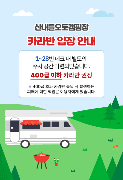 산내들오토캠핑장 카라반 입장 안내 1~28번 데크 내 별도의 주차 공간 마련 400급 이하 카라반 입장 권고 ※400급 초과 카라반 출입 시 발생하는 피해에 대한 책임은 이용자에게 있습니다.