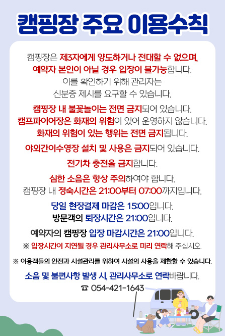 캠핑장 주요 이용수칙 캠핑장은 제3자에게 양도하거나 전대할 수 없으며, 예약자 본인이 아닐 경우 입장이 불가능합니다. 이를 확인하기 위해 관리자는 신분증 제시를 요구할 수 있습니다. 캠핑장 내 불꽃놀이는 전면 금지되어 있습니다. 캠프파이어장은 화재의 위험이 있어 운영하지 않습니다. 화재의 위험이 있는 행위는 전면 금지됩니다. 야외간이수영장 설치 및 사용은 금지되어 있습니다. 전기차 충전을 금지합니다. 심한 소음은 항상 주의하여야 합니다. 캠핑장 내 정숙시간은 21:00부터 07:00까지입니다. 당일 현장결제 마감은 15:00입니다. 방문객의 퇴장시간은 21:00입니다. 예약자의 캠피장 입장 마감시간은 21:00입니다. ※입장시간이 지연될 경우 관리사무소로 미리 연락해 주십시오. ※이용객들의 안전과 시설관리를 위하여 시설의 사용을 제한할 수 있습니다. 소음 및 불편사항 발생 시, 관리사무소로 연락바랍니다. ☎ 054-421-1643
