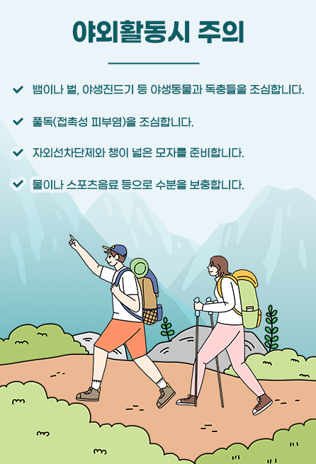 야외활동시 주의 뱀이나 벌, 야생진드기 등 야생동물과 독충들을 조심합니다. 풀독(접촉성 피부염)을 조심합니다. 자외선차단제와 챙이 넓은 모자를 준비합니다. 물이나 스포츠음료 등으로 수분을 보충합니다.