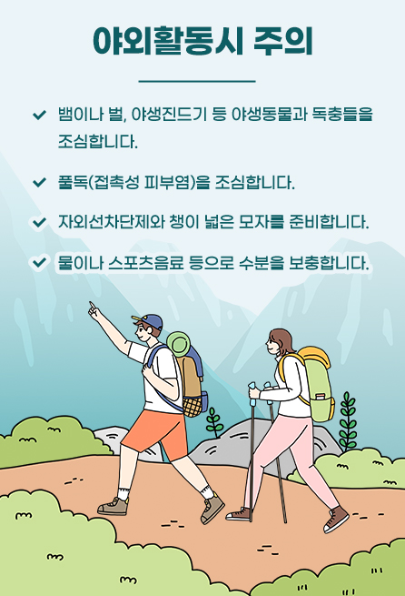 야외활동시 주의 뱀이나 벌, 야생진드기 등 야생동물과 독충들을 조심합니다. 풀독(접촉성 피부염)을 조심합니다. 자외선차단제와 챙이 넓은 모자를 준비합니다. 물이나 스포츠음료 등으로 수분을 보충합니다.