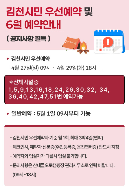 김천시민 우선예약 및 6월 예약안내( 공지사항 필독 )김천시민 우선예약 : 4월 27일(일) 09시 ~ 4월 29일(화) 18시 ＊전체 시설 중 1,5,9,13,16,18,24,26,30,32,34,36,40,42,47,51번 예약가능 일반예약 : 5월 1일 09시부터 가능 - 김천시민 우선예약자 기준 월 1회, 최대 3박4일(연박) - 체크인시, 예약자 신분증(주민등록증, 운전면허증) 반드시 지참- 예약자와 입실자가 다를시 입실 불가합니다.- 문의사항은 산내들오토캠핑장 관리사무소로 연락 바랍니다. (09시~18시)
