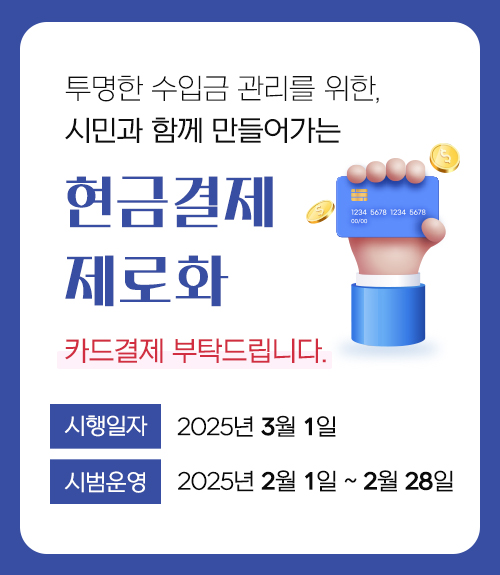 투명한 수입금 관리를 위한, 시민과 함께 만들어가는 현금결제 제로화 카드결제 부탁드립니다. 시행일시 : 2025년 3월 1일 시범운영 2025년 2월 1일 ~ 2월 28일