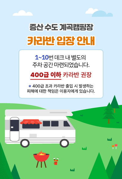 증산 수도 계곡캠핑장 카라반 입장 안내 1~10번 데크 내 별도의 주차 공간 마련되었습니다. 400급 이하 카라반 입장 권고 ※400급 초과 카라반 출입 시 발생하는 피해에 대한 책임은 이용자에게 있습니다.