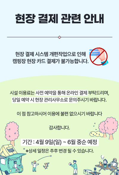 현장 결제 관련 안내 : 현장 결제 시스템 개편작업으로 인해 캠핑장 현장 카드 결제가 불가능합니다. 시설 이용료는 사전 예약을 통해 온라인 결제 부탁드리며, 당일 예약 시 현장 관리사무소로 문의주시기 바랍니다. 이 점 참고하시어 이용에 불편 없으시기 바랍니다. 감사합니다. 기간 : 4월 9일(일) ~ 6월 중순 예정 ※ 상세 일정은 추후 변경 될 수 있습니다.