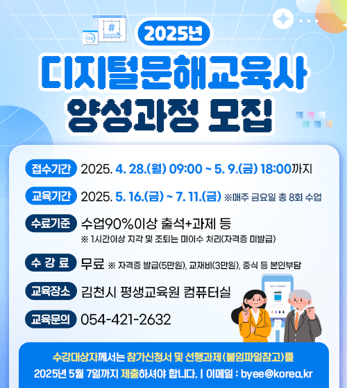 <2025 디지털 문해교육사 2급 양성과정 모집>



- 신청기간 : 2025. 4. 28.(월) ~  5. 9.(금) 

- 운영기간 : 2025년 5월 16일 ~ 7월 11일 (매주 금요일 10~13시, 14~17시/총8회)

- 대        상 : 고졸이상의 김천시민 20명

- 장        소 : 김천시평생교육원 2층 컴퓨터실

- 신청방법 : 김천시평생교육원 홈페이지, 선착순

- 수료기준 : 전체 교육 90%이상 출석 + 과제 제출 및 현장학습참여 ( 1시간 이상 지각 및 조퇴는 미이수 처리/자격증 미발급)

- 수  강  료 : 무료(본인부담 : 교재비 30,000원, 자격증 발급수수료 50,000원, 중식 등)