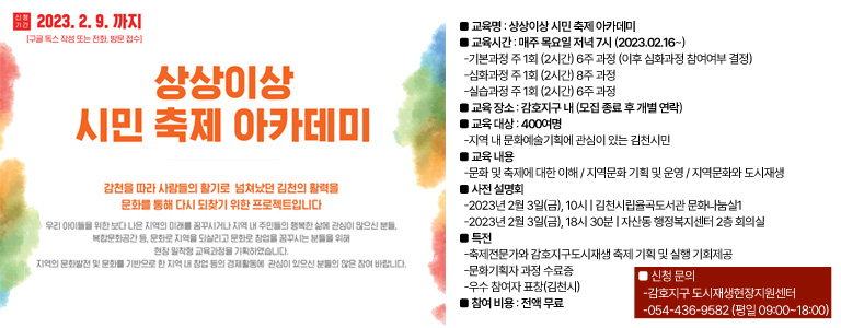 2023. 2. 9. 까지 (구글 독스 작성 또는 전화, 방문 접수) 상상이상 시민 축제 아카데미 / 감천을 따라 사람들의 활기로 넘쳐났던 김천의 활력을 문화를 통해 다시 되찾기 위한 프로젝트입니다. 우리 아이들을 위한 보다 나은 지역의 미래를 꿈꾸시거나 지역 내 주민들의 행복한 삶에 관심이 많으신 분들, 복합문화공간 등, 문화로 지역을 되살리고 문화로 창업을 꿈꾸시는 분들을 위해 현장 밀착형 교육과정을 기획하였습니다. 지역의 문화발전 및 문화를 기반으로 한 지역 내 창업 등의 경제활동에 관심이 있으신 분들의 많은 참여 바랍니다. ■ 교육명 : 상상이상 시민 축제 아카데미 ■ 교육시간 : 매주 목요일 저녁 7시 (2023.02.16~) -기본과정 주 1회 (2시간) 6주 과정 (이후 심화과정 참여여부 결정) -심화과정 주 1회 (2시간) 8주 과정 -실습과정 주 1회 (2시간) 6주 과정 ■ 교육 장소 : 감호지구 내 (모집 종료 후 개별 연락) ■ 교육 대상 : 400여명 -지역 내 문화예술기획에 관심이 있는 김천시민 ■ 교육 내용 -문화 및 축제에 대한 이해 / 지역문화 기획 및 운영 / 지역문화와 도시재생 ■ 사전 설명회 -2023년 2월 3일(금), 10시 | 김천시립율곡도서관 문화나눔실1 -2023년 2월 3일(금), 18시 30분 | 자산동 행정복지센터 2층 회의실 ■ 특전 -축제전문가와 감호지구도시재생 축제 기획 및 실행 기회제공 -문화기획자 과정 수료증 -우수 참여자 표창(김천시) ■ 참여 비용 : 전액 무료 / ■ 신청 문의 -감호지구 도시재생현장지원센터 -054-436-9582 (평일 09:00~18:00)