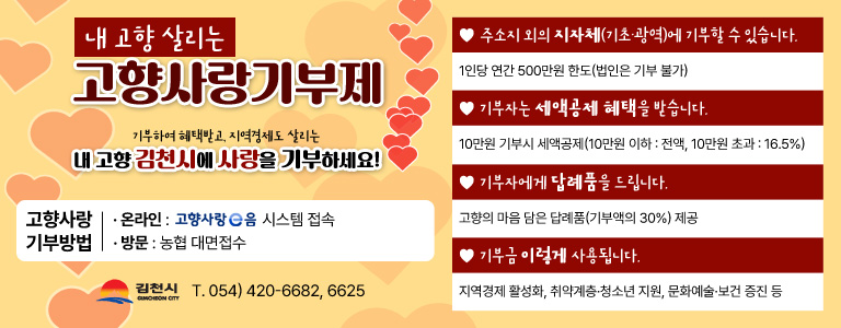 내 고향 살리는 고향 사랑 기부제 / 주소지 외의 지자체(기초·광역)에 기부할 수 있습니다. - 1인당 연간 500만원 한도 (법인은 기부 불가) / 기부자는 세액공제 혜택을 받습니다. - 10만원 기부시 세액공제 (10만원 이하 : 전액, 10만원 초과 : 16.5%) / 기부자에게 답례품을 드립니다. - 고향의 마음 담은 답례품(기부액의 30%) 제공 / 기부금 이렇게 사용됩니다. - 지역경제 활성화, 취약계층·청소년 지원, 문화예술·보건 증진 등 / 기부하여 혜택받고, 지역경제도 살리는 내 고향 김천시에 사랑을 기부하세요! / 고향사랑 기부방법 - 온라인 : 고향사랑 e음 시스템 접속, - 방문 : 농협 대면접수 / 김천시 T. 054) 420 - 6682, 6625