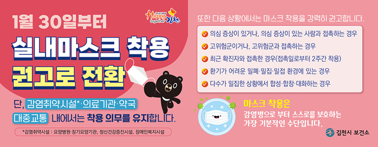 1월 30일부터 실내마스크 착용 권고로 전환 / 단, 감염취약시설*·의료기관·약국·대중교통 내에서는 착용 의무를 유지합니다. (*감염취약시설 : 요양병원·장기요앙기관, 정신건강증진시설, 장애인복지시설) / 또한 다음 상황에서는 마스크 착용을 강력히 권고합니다. -의심 증상이 있거나, 의심 증상이 있는 사람과 접촉하는 경우 -고위험군이거나, 고위험군과 접촉하는 경운, 최근 확진자와 접촉한 경우(접촉일로부터 2주간 착용) -환기가 어려운 밀폐·밀집·밀접 환경에 있는 경우 / -다수가 밀집한 상황에서 합성·합창·대화하는 경우 / 마스크 착용은 감염병으로 부터 스스로를 보호하는 가장 기본적인 수단입니다. -김천시 보건소
