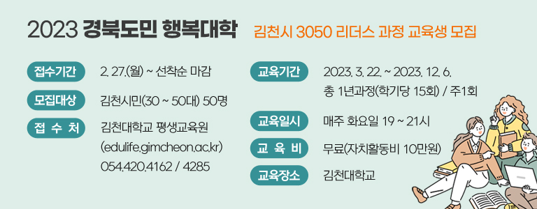 2023 경북도민 행복대학 김천시 3050 리더스 과정 교육생 모집 / 접수기간 : 2. 27.(월) ~ 선착순 마감 / 모집대상 : 김천시민(30 ~ 50대) 50명 / 접수처 : 김천대학교 평생교육원(edulife.gimcheon.ac.kr) 054.420.4162 / 4285 / 교육기간 : 2023. 3. 22. ~ 2023. 12. 6. 총 1년과정(학기당 15회) / 주1회 / 교육일시 : 매주 화요일 19 ~ 21시 / 교육비 : 무료(자치활동비 10만원) / 교육장소 : 김천대학교