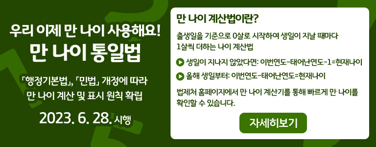 우리 이제 만 나이 사용해요! 만 나이 통일법「행정기본법」, 「민법」 개정에 따라 만 나이 계산 및 표시 원칙 확립 '2023. 6. 28. 시행' 만 나이 계산법이란? 출생일을 기준으로 0살로 시작하여 생일이 지날 때마다 1살씩 더하는 나이 계산법 ● 생일이 지나지 않았다면: 이번연도-태어난연도-1=현재나이 ● 올해 생일부터: 이번연도-태어난연도=현재나이 법제처 홈페이지에서 만 나이 계산기를 통해 빠르게 만 나이를 확인할 수 있습니다. QR코드 이미지 - 법제처 만나이 통일 페이지로 이동 자세히보기