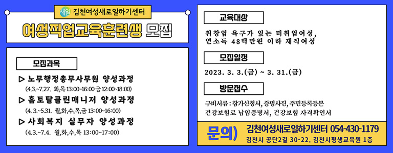 새일 김천여성새로일하기센터 여성직업교육훈련생 모집 / 모집과목 -노무행정총무사무원 양성과정(4.3.~7.27. 화, 목 13:00~16:00 금 12:00~18:00) -홈토탈클린매니저 양성과정(4.3.~5.31. 월, 화, 수, 목, 금 13:00~16:00) -사회복지 실무자 양성과정 (4.3.~7.4. 월, 화, 수, 목 13:00~17:00) / 교육대상 -취창업 욕구가 있는 미취업여성, 연소득 48백만원 이하 재직여성 / 모집일정 -2023. 3. 3.(금) ~ 3. 31.(금) / 방문접수 -구비서류 : 참가신청서, 증명사진, 주민등록등본 -건강보험료 납입증명서, 건강보험 자격확인서 / 문의) 김천여성새로일하기센터 054-430-1179 김천시 공단2길 30-22, 김천시평생교육원 1층