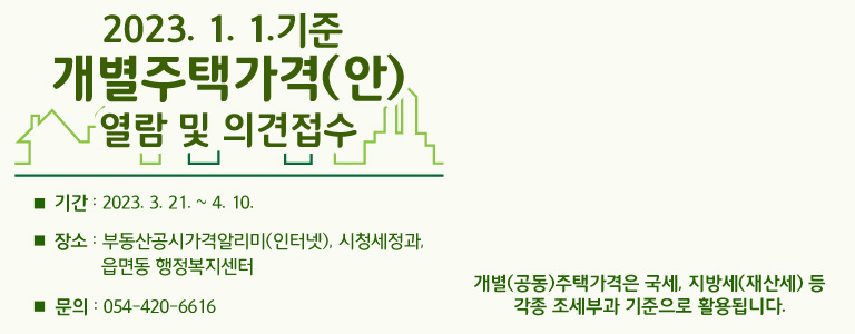 2023. 1. 1.기준 개별주택가격(안) 열람 및 의견접수 □ 기간 : 2023. 3. 21. ~ 4. 10. □ 장소 : 부동산공시가격알리미(인터넷), 시청세정과, 읍면동 행정복지센터 □ 문의 : 054-420-6616 개별(공동)주택가격은 국세, 지방세(재산세) 등 각종 조세부과 기준으로 활용됩니다.
