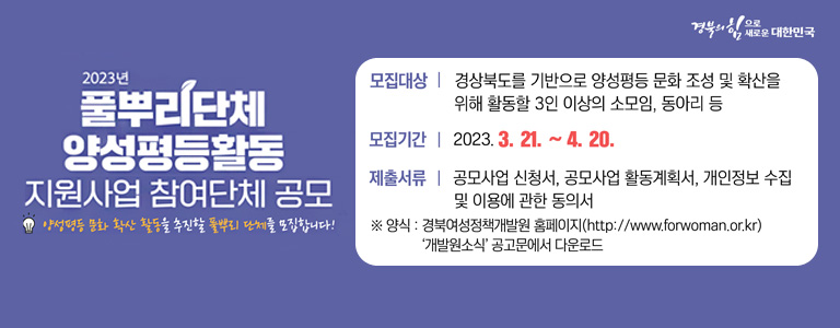 경북의 힘으로 새로운 대한민국 '2023년 풀뿌리단체 양성평등활동 지원사업 참여단체 공모' - 양성평등 문화 확산 활동을 추진할 풀뿌리 단체를 모집합니다! [공모개요] -모집대상 : 경상북도를 기반으로 양성평등 문화 조성 및 확산을 위해 활동할 3인 이상의 소모임, 동아리 등 -모집기간 : 2023. 3. 21~4. 20. -사업기간 : 2023년 5월~9월 -지원규모 : 5개 단체, 소모임 당 2백만원 [신청방법] -제출서류 : 공모사업 신청서, 공모사업 활동계획서, 개인정보 수집 및 이용에 관한 동의서 ※양식 : 경북여성정책개발원 홈페이지(http://www.forwoman.or.kr) '개발원소식' 공고문에서 다운로드 -제출방법 : 이메일 접수 : happyaudri@forwoman.or.kr ※메일 제목 및 파일명 : '(모임명)풀뿌리단체 공모지원'으로 전송 [선정발표] -선정발표 : 5월 중(개별 안내) -문의처 : 경북여성정책개발원 사업담당자 054)650-7926 (자세히보기)