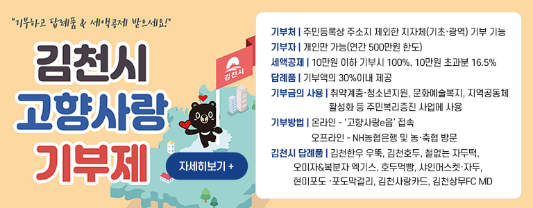 기부하고 답례품,세액공제 받으세요. 김천시 고향사랑 기부제 / 자세히보기 + / 기부처 : 주민등록상 주소지 제외한 지자체(기초·광역) 기부 기능 / 기부자 : 개인만 가능(연간 500만원 한도) / 세액공제 : 10만원 이하 기부시 100%, 10만원 초과분 16.5% / 답례품 : 기부액의 30%이내 제공 / 기부금의 사용 : 취약계층·청소년지원, 문화예술복지, 지역공동체 활성화 등 주민복리증진 사업에 사용 / 기부방법 : 온라인 - 고향사랑e음 접속, 오프라인 - NH농협은행 및 농·축협 방문 / 김천시 답례품 : 김천한우 우뚝, 김천호두, 철없는 자두떡, 오미자&복분자 엑기스, 호두먹빵, 샤인머스켓·자두, 현미포도 ·포도막걸리, 김천사랑카드, 김천상무FC MD