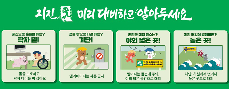 지진 미리 대비하고 알아두세요. 지진으로 흔들릴 때는? 탁자 밑! 몸을 보호하고, 탁자 다리를 꽉 잡아요 / 건물 밖으로 나갈 때는? 계단! 엘리베이터는 사용 금지 / 안전한 대피 장소는? 야외 넓은 곳! 떨어지는 물건에 주의, 야외 넓은 공간으로 대피 / 지진 해일이 발생하면? 높은 곳! 해안, 하천에서 벗어나 높은 곳으로 대피