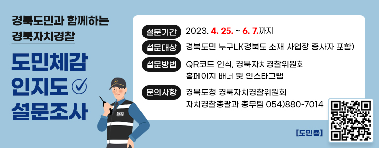 설문기간 2023. 4. 25. ~ 6. 7,까지 / 설문대상 : 경북도민 누구나(경북도 소재 사업장 종사자 포함) / 설문방법 : QR코드 인식, 경북자치경찰위원회 홈페이지 배너 및 인스타그램 / 문의사항 : 경북도청 경북자치경찰위원회 자치경찰총괄과 총무팀 054-880-7014 / 도민용QR 이미지 : 2023년 경북형 자치경찰제 도민체감인지도 설문조사 페이지로 이동