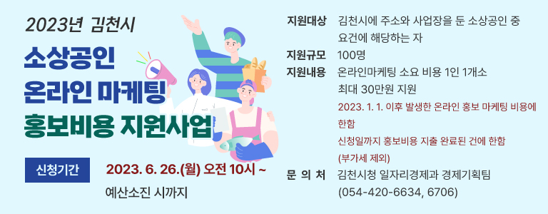 2023년 김천시 소상공인 온라인 마케팅 홍보비용 지원사업 신청기간 2023. 6. 26.(월) 오전 10시 ~ 예산소진 시까지 지원대상 김천시에 주소와 사업장을 둔 소상공인 중 요건에 해당하는 자 지원규모 100명 지원내용 온라인마케팅 소요 비용 1인 1개소 최대 30만원 지원 2023. 1. 1. 이후 발생한 온라인 홍보 마케팅 비용에 한함 신청일까지 홍보비용 지출 완료된 건에 한함(부가세 제외) 문 의 처 김천시청 일자리경제과 경제기획팀(054-420-6634, 6706)