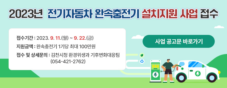 2023년 전기자동차 완속충전기 설치지원 사업 접수 접수기간 : 2023. 9. 11.(월) ~ 9. 22.(금) 지원금액 : 완속충전기 1기당 최대 100만원 접수 및 상세문의 : 김천시청 환경위생과 기후변화대응팀 (054-421-2762) 사업 공고문 바로가기