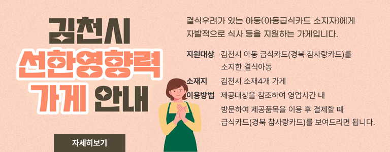 김천시 선한영향력 가게 안내 결식우려가 있는 아동(아동급식카드 소지자)에게 자발적으로 식사등을 지원하는 가게입니다. 지원대상 김천시 아동 급식카드(경북 참사랑카드)를 소지한 결식아동 소재지 김천시 소재4개 가게 이용방법 제공대상을 참조하여 영업시간 내 방문하여 제공품목을 이용 후 결제할 때 급식카드(경북 참사랑카드)를 보여드리면 됩니다. 자세히보기