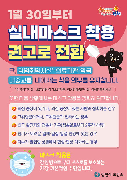 1월 30일부터 실내마스크 착용 권고로 전환 / 단, 감염취약시설*·의료기관·약국·대중교통 내에서는 착용 의무를 유지합니다. (*감염취약시설 : 요양병원·장기요앙기관, 정신건강증진시설, 장애인복지시설) / 또한 다음 상황에서는 마스크 착용을 강력히 권고합니다. -의심 증상이 있거나, 의심 증상이 있는 사람과 접촉하는 경우 -고위험군이거나, 고위험군과 접촉하는 경우, 최근 확진자와 접촉한 경우(접촉일로부터 2주간 착용) -환기가 어려운 밀폐·밀집·밀접 환경에 있는 경우 / -다수가 밀집한 상황에서 합성·합창·대화하는 경우 / 마스크 착용은 감염병으로 부터 스스로를 보호하는 가장 기본적인 수단입니다. -김천시 보건소
