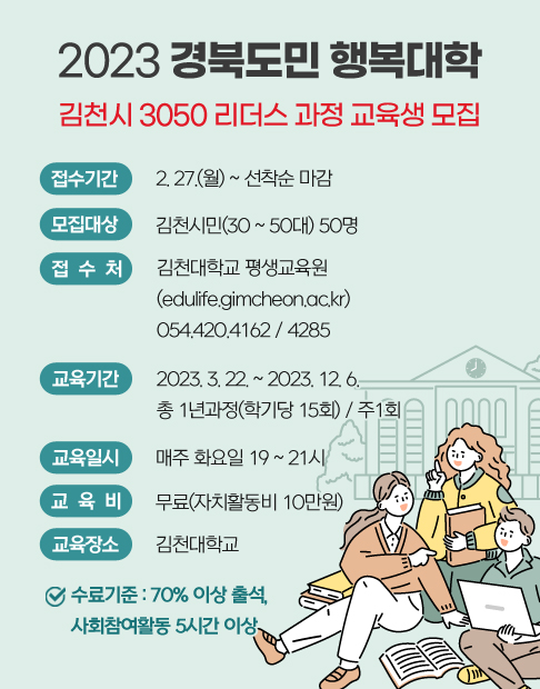 2023 경북도민 행복대학 김천시 3050 리더스 과정 교육생 모집 / 접수기간 : 2. 27.(월) ~ 선착순 마감 / 모집대상 : 김천시민(30 ~ 50대) 50명 / 접수처 : 김천대학교 평생교육원(edulife.gimcheon.ac.kr) 054.420.4162 / 4285 / 교육기간 : 2023. 3. 22. ~ 2023. 12. 6. 총 1년과정(학기당 15회) / 주1회 / 교육일시 : 매주 화요일 19 ~ 21시 / 교육비 : 무료(자치활동비 10만원) / 교육장소 : 김천대학교