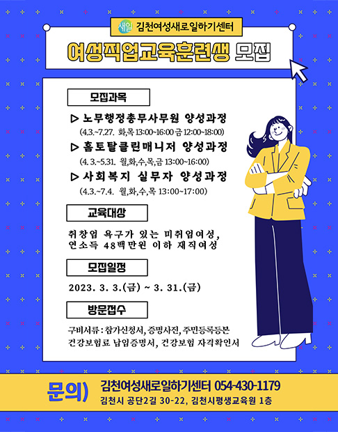 새일 김천여성새로일하기센터 여성직업교육훈련생 모집 / 모집과목 -노무행정총무사무원 양성과정(4.3.~7.27. 화, 목 13:00~16:00 금 12:00~18:00) -홈토탈클린매니저 양성과정(4.3.~5.31. 월, 화, 수, 목, 금 13:00~16:00) -사회복지 실무자 양성과정 (4.3.~7.4. 월, 화, 수, 목 13:00~17:00) / 교육대상 -취창업 욕구가 있는 미취업여성, 연소득 48백만원 이하 재직여성 / 모집일정 -2023. 3. 3.(금) ~ 3. 31.(금) / 방문접수 -구비서류 : 참가신청서, 증명사진, 주민등록등본 -건강보험료 납입증명서, 건강보험 자격확인서 / 문의 : 김천여성새로일하기센터 054-430-1179 김천시 공단2길 30-22, 김천시평생교육원 1층