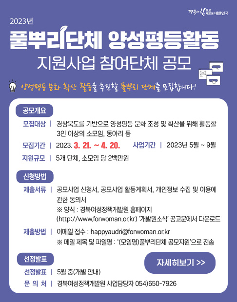경북의 힘으로 새로운 대한민국 '2023년 풀뿌리단체 양성평등활동 지원사업 참여단체 공모' - 양성평등 문화 확산 활동을 추진할 풀뿌리 단체를 모집합니다! [공모개요] -모집대상 : 경상북도를 기반으로 양성평등 문화 조성 및 확산을 위해 활동할 3인 이상의 소모임, 동아리 등 -모집기간 : 2023. 3. 21~4. 20. -사업기간 : 2023년 5월~9월 -지원규모 : 5개 단체, 소모임 당 2백만원 [신청방법] -제출서류 : 공모사업 신청서, 공모사업 활동계획서, 개인정보 수집 및 이용에 관한 동의서 ※양식 : 경북여성정책개발원 홈페이지(http://www.forwoman.or.kr) '개발원소식' 공고문에서 다운로드 -제출방법 : 이메일 접수 : happyaudri@forwoman.or.kr ※메일 제목 및 파일명 : '(모임명)풀뿌리단체 공모지원'으로 전송 [선정발표] -선정발표 : 5월 중(개별 안내) -문의처 : 경북여성정책개발원 사업담당자 054)650-7926 (자세히보기)