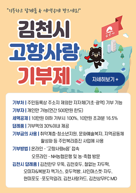 기부하고 답례품,세액공제 받으세요. 김천시 고향사랑 기부제 / 자세히보기 + / 기부처 : 주민등록상 주소지 제외한 지자체(기초·광역) 기부 기능 / 기부자 : 개인만 가능(연간 500만원 한도) / 세액공제 : 10만원 이하 기부시 100%, 10만원 초과분 16.5% / 답례품 : 기부액의 30%이내 제공 / 기부금의 사용 : 취약계층·청소년지원, 문화예술복지, 지역공동체 활성화 등 주민복리증진 사업에 사용 / 기부방법 : 온라인 - 고향사랑e음 접속, 오프라인 - NH농협은행 및 농·축협 방문 / 김천시 답례품 : 김천한우 우뚝, 김천호두, 철없는 자두떡, 오미자&복분자 엑기스, 호두먹빵, 샤인머스켓·자두, 현미포도 ·포도막걸리, 김천사랑카드, 김천상무FC MD