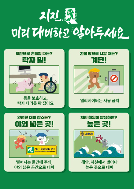 지진 미리 대비하고 알아두세요 지진으로 흔들릴 때는? 탁자 밑! 몸을 보호하고, 탁자 다리를 꽉 잡아요 / 건물 밖으로 나갈 때는? 계단! 엘리베이터는 사용 금지 / 안전한 대피 장소는? 야외 넓은 곳! 떨어지는 물건에 주의, 야외 넓은 공간으로 대피 / 지진 해일이 발생하면? 높은 곳! 해안, 하천에서 벗어나 높은 곳으로 대피