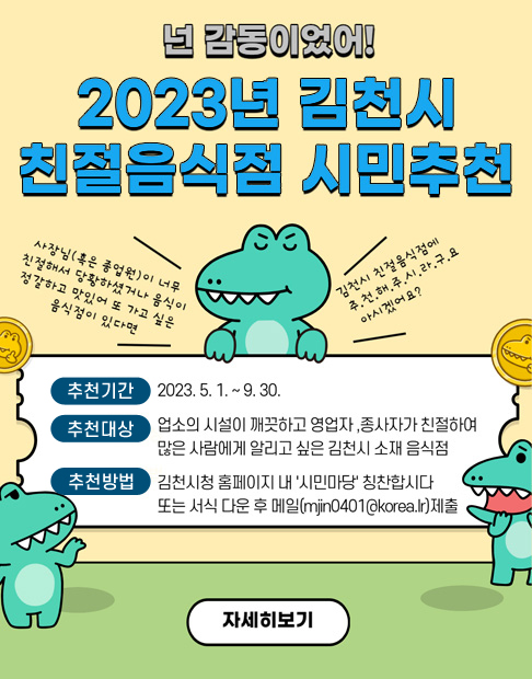 넌 감동이었어! 2023년 김천시 친절음식점 시민추천 '사장님(혹은 종업원)이 너무 친절해서 당황하셨거나 음식이 정갈하고 맛있어 또 가고 싶은 음식점이 있다면 김천시 친절음식점에 추.천.해.주.시.라.구.요 아시겠어요?' 추천기간 : 2023. 5. 1. ~ 9. 30. 추천대상 : 업소의 시설이 깨끗하고 영업자, 종사자가 친절하여 많은 사람에게 알리고 싶은 김천시 소재 음식점 추천방법 : 김천시청 홈페이지 내 '시민마당' 칭찬합시다 또는 서식 다운 후 메일(mjin0401@korea.lr)제출 (자세히보기)